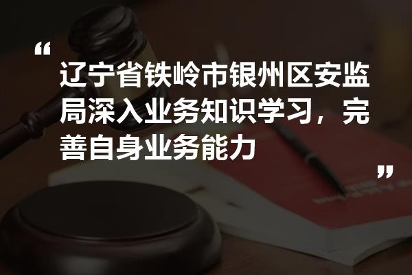 辽宁省铁岭市银州区安监局深入业务知识学习,完善自身业务能力