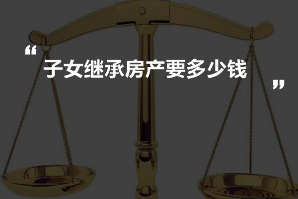 子女繼承房產要多少錢房產繼承過戶所需要的費用:辦理房地產繼承過戶