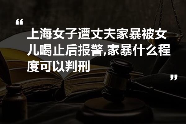 上海女子遭丈夫家暴被女儿喝止后报警,家暴什么程度可以判刑