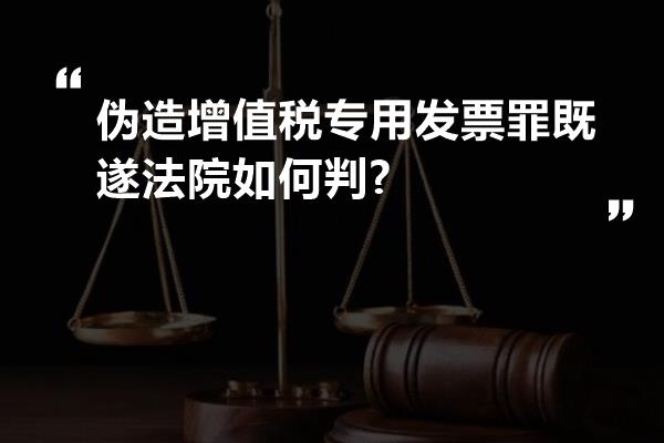 伪造增值税专用发票罪既遂法院如何判?