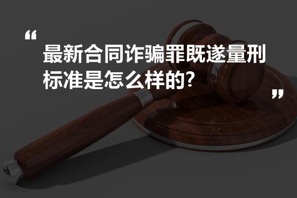 最新合同诈骗罪既遂量刑标准是怎么样的?