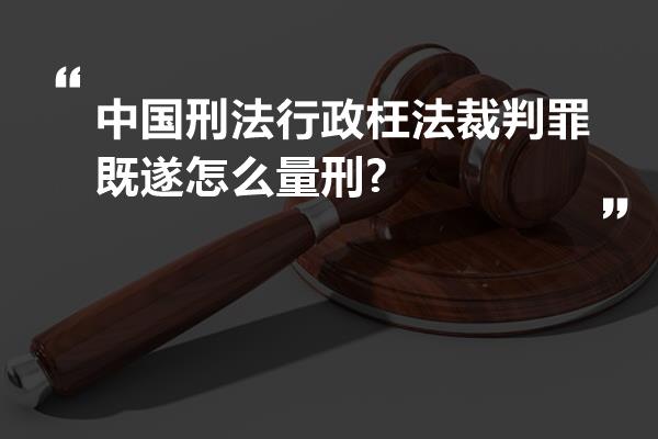 中国刑法行政枉法裁判罪既遂怎么量刑?