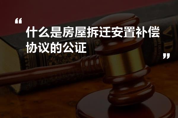 什么是房屋拆迁安置补偿协议的公证