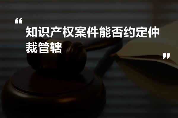 知识产权案件能否约定仲裁管辖