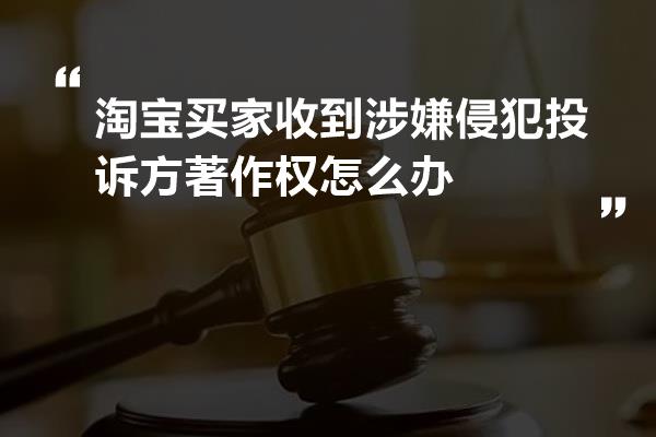 淘宝买家收到涉嫌侵犯投诉方著作权怎么办