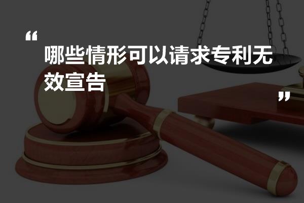 哪些情形可以请求专利无效宣告