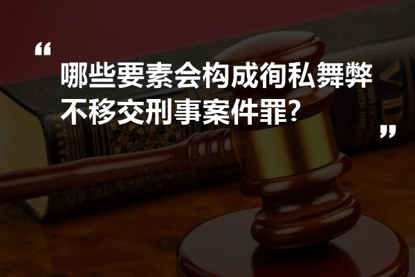 哪些要素会构成徇私舞弊不移交刑事案件罪?