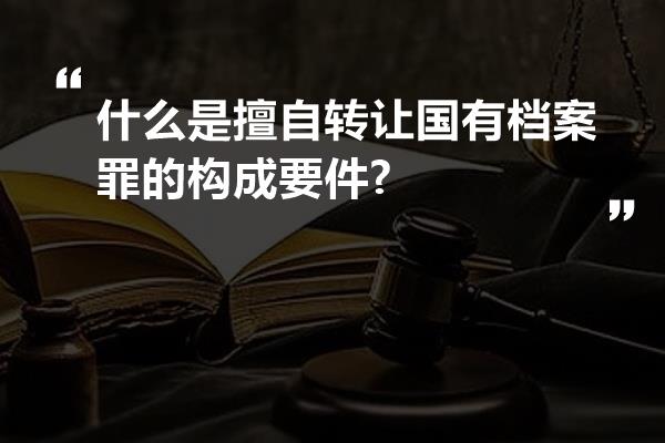 什么是擅自转让国有档案罪的构成要件?