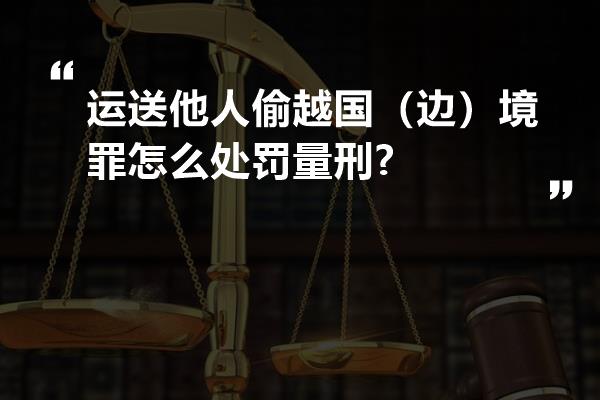 运送他人偷越国（边）境罪怎么处罚量刑?