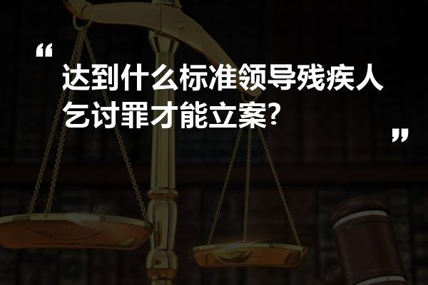 达到什么标准领导残疾人乞讨罪才能立案?