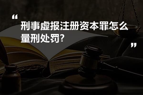 刑事虚报注册资本罪怎么量刑处罚?