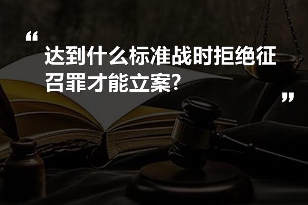 达到什么标准战时拒绝征召罪才能立案?