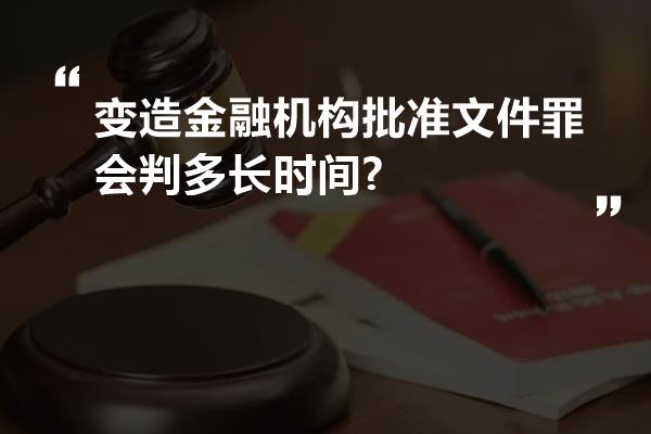 变造金融机构批准文件罪会判多长时间?