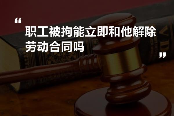 职工被拘能立即和他解除劳动合同吗