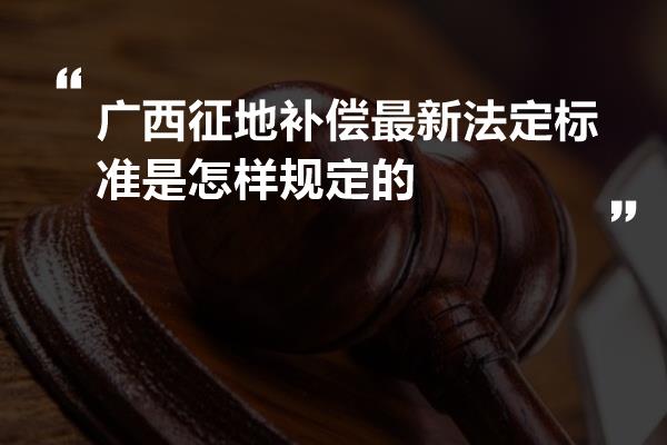 广西征地补偿最新法定标准是怎样规定的