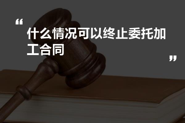 什么情况可以终止委托加工合同