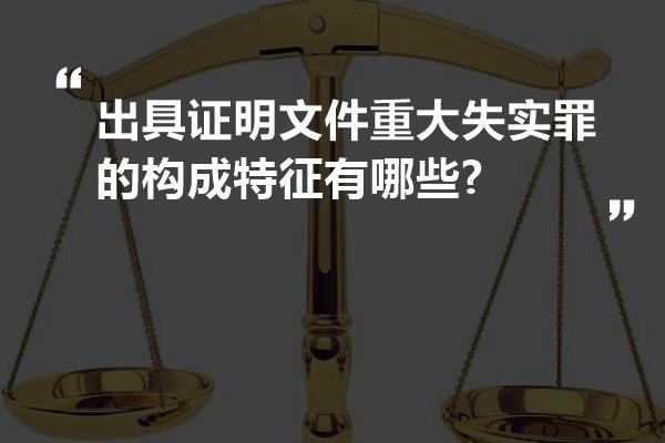 出具证明文件重大失实罪的构成特征有哪些?