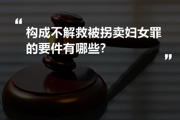 构成不解救被拐卖妇女罪的要件有哪些?