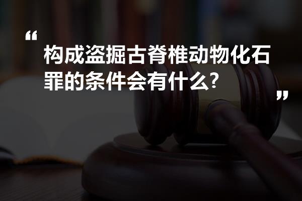 构成盗掘古脊椎动物化石罪的条件会有什么?