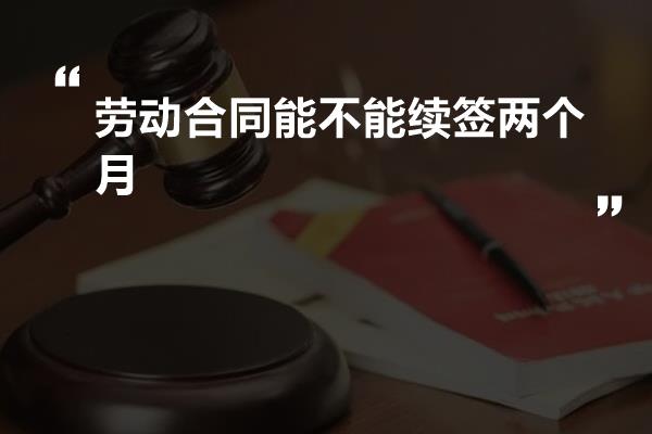 劳动合同能不能续签两个月