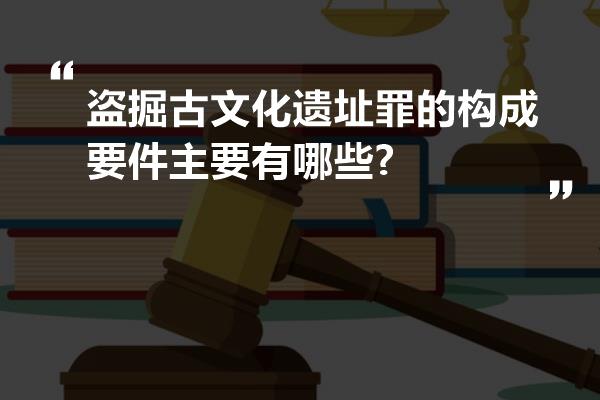 盗掘古文化遗址罪的构成要件主要有哪些?