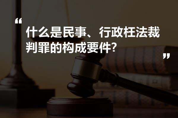 什么是民事、行政枉法裁判罪的构成要件?