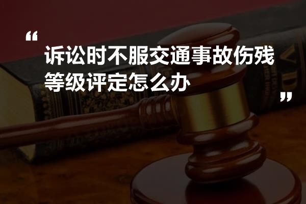 诉讼时不服交通事故伤残等级评定怎么办