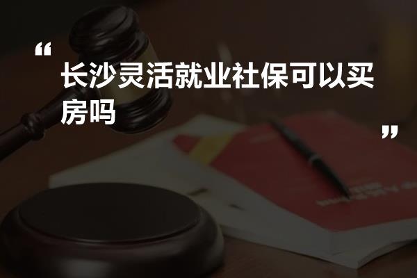 长沙灵活就业社保可以买房吗