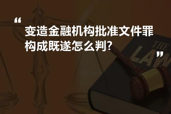 变造金融机构批准文件罪构成既遂怎么判?