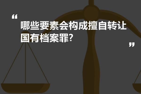 哪些要素会构成擅自转让国有档案罪?