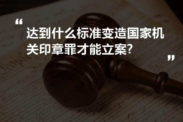 达到什么标准变造国家机关印章罪才能立案?