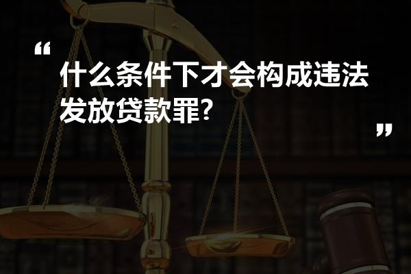 什么条件下才会构成违法发放贷款罪?