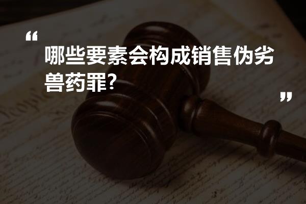 哪些要素会构成销售伪劣兽药罪?