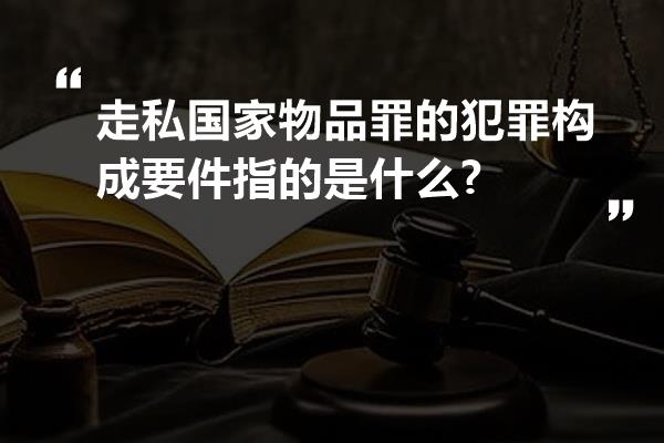 走私国家物品罪的犯罪构成要件指的是什么?