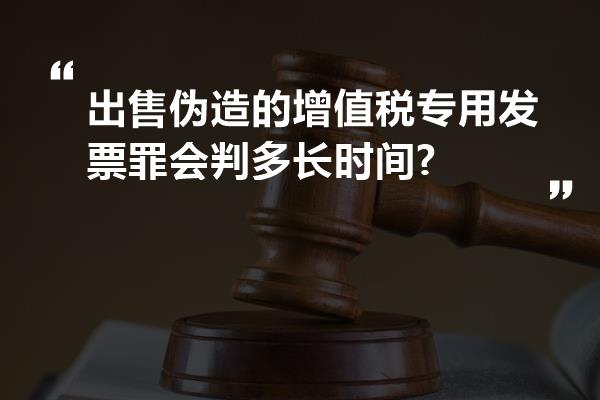 出售伪造的增值税专用发票罪会判多长时间?