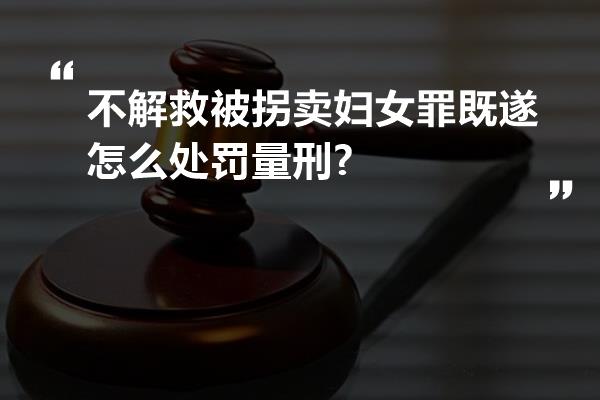 不解救被拐卖妇女罪既遂怎么处罚量刑?